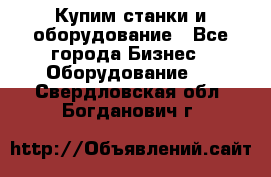 Купим станки и оборудование - Все города Бизнес » Оборудование   . Свердловская обл.,Богданович г.